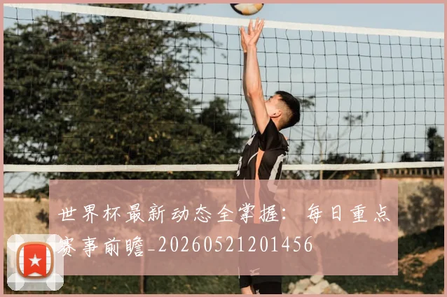 世界杯最新动态全掌握：每日重点赛事前瞻_20260521201456