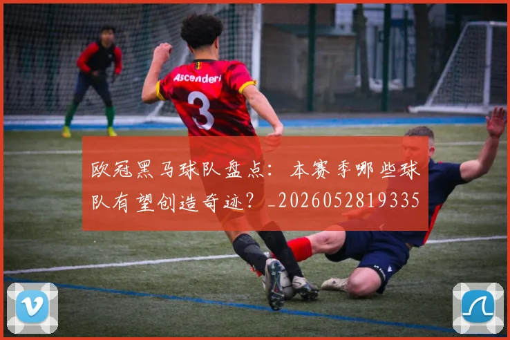 欧冠黑马球队盘点:本赛季哪些球队有望创造奇迹?_20260528193359_20260610170011