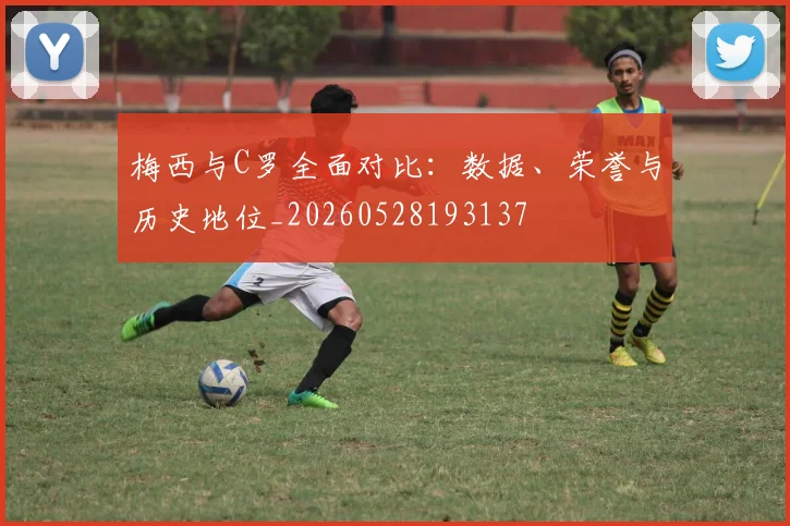 梅西与C罗全面对比：数据、荣誉与历史地位_20260528193137