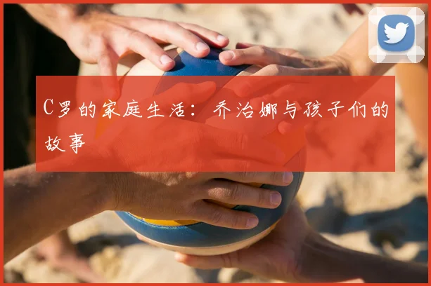 C罗的家庭生活:乔治娜与孩子们的故事