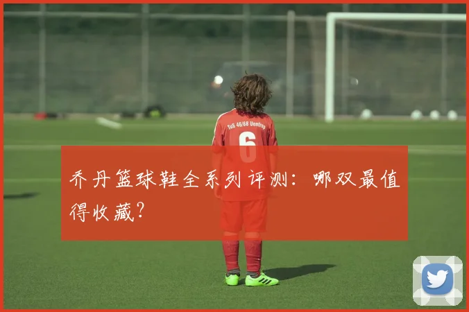 乔丹篮球鞋全系列评测：哪双最值得收藏？