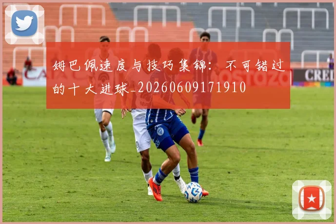 姆巴佩速度与技巧集锦:不可错过的十大进球_20260609171910
