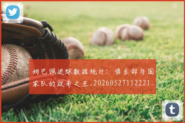 姆巴佩进球数据统计:俱乐部与国家队的效率之王_20260527112221_20260609171839