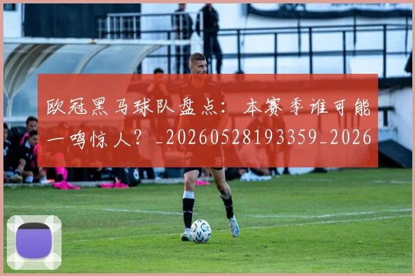 欧冠黑马球队盘点:本赛季谁可能一鸣惊人?_20260528193359_20260610170012