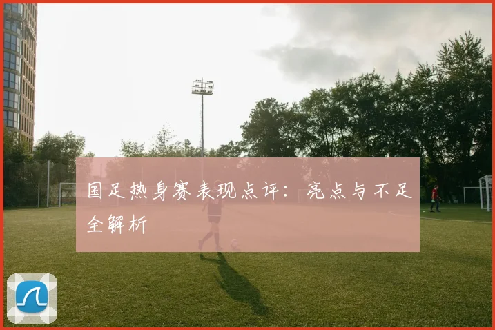 国足热身赛表现点评:亮点与不足全解析